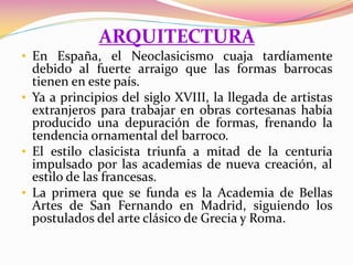 ARQUITECTURA
• En España, el Neoclasicismo cuaja tardíamente
debido al fuerte arraigo que las formas barrocas
tienen en este país.
• Ya a principios del siglo XVIII, la llegada de artistas
extranjeros para trabajar en obras cortesanas había
producido una depuración de formas, frenando la
tendencia ornamental del barroco.
• El estilo clasicista triunfa a mitad de la centuria
impulsado por las academias de nueva creación, al
estilo de las francesas.
• La primera que se funda es la Academia de Bellas
Artes de San Fernando en Madrid, siguiendo los
postulados del arte clásico de Grecia y Roma.
 