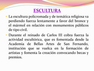 ESCULTURA
• La escultura policromada y de temática religiosa va
perdiendo fuerza lentamente a favor del bronce y
el mármol en relación con monumentos públicos
de tipo civil.
• Durante el reinado de Carlos III cobra fuerza la
actividad escultórica, que es fomentada desde la
Academia de Bellas Artes de San Fernando,
institución que se vuelca en la formación de
artistas y fomenta la creación convocando becas y
premios.
 