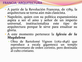 FRANCIA: ARQUITECTURA
• A partir de la Revolución Francesa, de 1789, la
arquitectura se torna aún más clasicista.
• Napoleón, quien con su política expansionista
aspira a ser el amo y señor de un imperio
universal, institucionaliza este tipo de
arquitectura porque le sirve para ensalzar su
gloria.
• A este momento pertenece la Iglesia de la
Magdalena
• Obra de Bartolomé Vignon (1762-1846) que
reproduce a escala gigantesca un templo
grecorromano de orden corintio, pero destinada
al culto cristiano.
 
