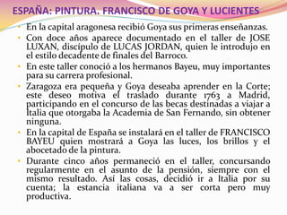 ESPAÑA: PINTURA. FRANCISCO DE GOYA Y LUCIENTES
• En la capital aragonesa recibió Goya sus primeras enseñanzas.
• Con doce años aparece documentado en el taller de JOSE
LUXAN, discípulo de LUCAS JORDAN, quien le introdujo en
el estilo decadente de finales del Barroco.
• En este taller conoció a los hermanos Bayeu, muy importantes
para su carrera profesional.
• Zaragoza era pequeña y Goya deseaba aprender en la Corte;
este deseo motiva el traslado durante 1763 a Madrid,
participando en el concurso de las becas destinadas a viajar a
Italia que otorgaba la Academia de San Fernando, sin obtener
ninguna.
• En la capital de España se instalará en el taller de FRANCISCO
BAYEU quien mostrará a Goya las luces, los brillos y el
abocetado de la pintura.
• Durante cinco años permaneció en el taller, concursando
regularmente en el asunto de la pensión, siempre con el
mismo resultado. Así las cosas, decidió ir a Italia por su
cuenta; la estancia italiana va a ser corta pero muy
productiva.
 