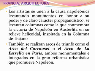 FRANCIA: ARQUITECTURA
• Los artistas se unen a la causa napoleónica
levantando monumentos en honor a su
poder y de claro carácter propagandístico: se
levantan columnas como la que conmemora
la victoria de Napoleón en Austerlitz en su
relieve helicoidal, inspirada en la Columna
de Trajano
• También se realizan arcos de triunfo como el
Arco del Carrousel o el Arco de La
Estrella en París, ambos monumentales e
integrados en la gran reforma urbanística
que promueve Napoleón.
 