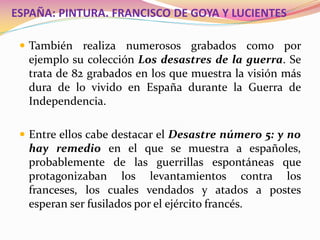  También realiza numerosos grabados como por
ejemplo su colección Los desastres de la guerra. Se
trata de 82 grabados en los que muestra la visión más
dura de lo vivido en España durante la Guerra de
Independencia.
 Entre ellos cabe destacar el Desastre número 5: y no
hay remedio en el que se muestra a españoles,
probablemente de las guerrillas espontáneas que
protagonizaban los levantamientos contra los
franceses, los cuales vendados y atados a postes
esperan ser fusilados por el ejército francés.
ESPAÑA: PINTURA. FRANCISCO DE GOYA Y LUCIENTES
 