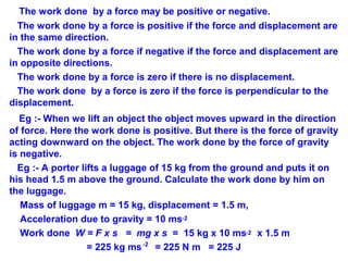 The work done by a force may be positive or negative.
The work done by a force is positive if the force and displacement are
in the same direction.
The work done by a force if negative if the force and displacement are
in opposite directions.
The work done by a force is zero if there is no displacement.
The work done by a force is zero if the force is perpendicular to the
displacement.
Eg :- When we lift an object the object moves upward in the direction
of force. Here the work done is positive. But there is the force of gravity
acting downward on the object. The work done by the force of gravity
is negative.
Eg :- A porter lifts a luggage of 15 kg from the ground and puts it on
his head 1.5 m above the ground. Calculate the work done by him on
the luggage.
Mass of luggage m = 15 kg, displacement = 1.5 m,
Acceleration due to gravity = 10 ms
Work done W = F x s = mg x s = 15 kg x 10 ms x 1.5 m
= 225 kg ms = 225 N m = 225 J
-2
-2
-2
 