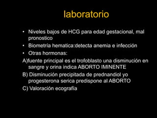 laboratorio
• Niveles bajos de HCG para edad gestacional, mal
pronostico
• Biometría hematica:detecta anemia e infección
• Otras hormonas:
A)fuente principal es el trofoblasto una disminución en
sangre y orina indica ABORTO IMINENTE
B) Disminución precipitada de prednandiol yo
progesterona serica predispone al ABORTO
C) Valoración ecografía
 