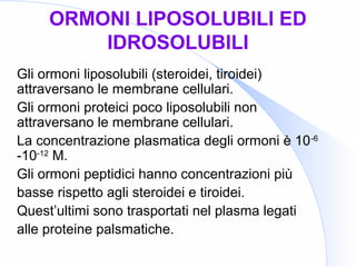 ORMONI LIPOSOLUBILI ED
IDROSOLUBILI
Gli ormoni liposolubili (steroidei, tiroidei)
attraversano le membrane cellulari.
Gli ormoni proteici poco liposolubili non
attraversano le membrane cellulari.
La concentrazione plasmatica degli ormoni è 10-6
-10-12
M.
Gli ormoni peptidici hanno concentrazioni più
basse rispetto agli steroidei e tiroidei.
Quest’ultimi sono trasportati nel plasma legati
alle proteine palsmatiche.
 