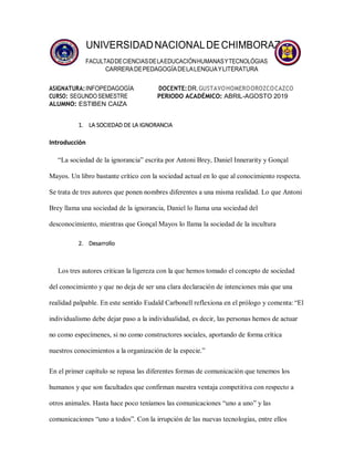 UNIVERSIDADNACIONALDECHIMBORAZO
FACULTADDECIENCIASDELAEDUCACIÓNHUMANASYTECNOLÓGIAS
CARRERADEPEDAGOGÍADELALENGUAYLITERATURA
ASIGNATURA:INFOPEDAGOGÍA DOCENTE:DR.GUSTAVOHOMEROOROZCOCAZCO
CURSO: SEGUNDOSEMESTRE PERIODO ACADÉMICO: ABRIL-AGOSTO 2019
ALUMNO: ESTIBEN CAIZA
1. LA SOCIEDAD DE LA IGNORANCIA
Introducción
“La sociedad de la ignorancia” escrita por Antoni Brey, Daniel Innerarity y Gonçal
Mayos. Un libro bastante crítico con la sociedad actual en lo que al conocimiento respecta.
Se trata de tres autores que ponen nombres diferentes a una misma realidad. Lo que Antoni
Brey llama una sociedad de la ignorancia, Daniel lo llama una sociedad del
desconocimiento, mientras que Gonçal Mayos lo llama la sociedad de la incultura
2. Desarrollo
Los tres autores critican la ligereza con la que hemos tomado el concepto de sociedad
del conocimiento y que no deja de ser una clara declaración de intenciones más que una
realidad palpable. En este sentido Eudald Carbonell reflexiona en el prólogo y comenta:“El
individualismo debe dejar paso a la individualidad, es decir, las personas hemos de actuar
no como especímenes, si no como constructores sociales, aportando de forma crítica
nuestros conocimientos a la organización de la especie.”
En el primer capítulo se repasa las diferentes formas de comunicación que tenemos los
humanos y que son facultades que confirman nuestra ventaja competitiva con respecto a
otros animales. Hasta hace poco teníamos las comunicaciones “uno a uno” y las
comunicaciones “uno a todos”. Con la irrupción de las nuevas tecnologías, entre ellos
 