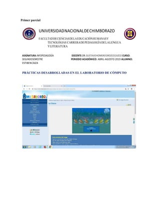 Primer parcial
UNIVERSIDADNACIONALDECHIMBORAZO
FACULTADDECIENCIASDELAEDUCACIÓNHUMANASY
TECNOLÓGIAS CARRERADEPEDAGOGÍADELALENGUA
YLITERATURA
ASIGNATURA:INFOPEDAGOGÍA DOCENTE:DR.GUSTAVOHOMEROOROZCOCAZCO CURSO:
SEGUNDOSEMESTRE PERIODO ACADÉMICO: ABRIL-AGOSTO 2019 ALUMNO:
ESTIBENCAIZA
PRÁCTICAS DESARROLLADAS EN EL LABORATORIO DE CÓMPUTO
 