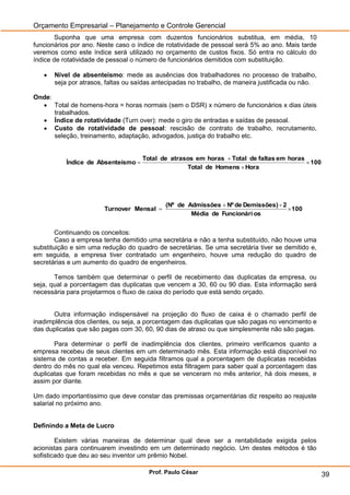 Orçamento Empresarial – Planejamento e Controle Gerencial
       Suponha que uma empresa com duzentos funcionários substitua, em média, 10
funcionários por ano. Neste caso o índice de rotatividade de pessoal será 5% ao ano. Mais tarde
veremos como este índice será utilizado no orçamento de custos fixos. Só entra no cálculo do
índice de rotatividade de pessoal o número de funcionários demitidos com substituição.

      Nível de absenteísmo: mede as ausências dos trabalhadores no processo de trabalho,
       seja por atrasos, faltas ou saídas antecipadas no trabalho, de maneira justificada ou não.

Onde:
   Total de homens-hora = horas normais (sem o DSR) x número de funcionários x dias úteis
      trabalhados.
   Índice de rotatividade (Turn over): mede o giro de entradas e saídas de pessoal.
   Custo de rotatividade de pessoal: rescisão de contrato de trabalho, recrutamento,
      seleção, treinamento, adaptação, advogados, justiça do trabalho etc.


                                     Total de atrasos em horas  Total de faltas em horas
           Índice de Absenteísmo                                                          100
                                                   Total de Homens  Hora




                                             (Nº de Admissões  Nº de Demissões)  2
                        Turnover Mensal                                              100
                                                     Média de Funcionári os


        Continuando os conceitos:
        Caso a empresa tenha demitido uma secretária e não a tenha substituído, não houve uma
substituição e sim uma redução do quadro de secretárias. Se uma secretária tiver se demitido e,
em seguida, a empresa tiver contratado um engenheiro, houve uma redução do quadro de
secretárias e um aumento do quadro de engenheiros.

       Temos também que determinar o perfil de recebimento das duplicatas da empresa, ou
seja, qual a porcentagem das duplicatas que vencem a 30, 60 ou 90 dias. Esta informação será
necessária para projetarmos o fluxo de caixa do período que está sendo orçado.


      Outra informação indispensável na projeção do fluxo de caixa é o chamado perfil de
inadimplência dos clientes, ou seja, a porcentagem das duplicatas que são pagas no vencimento e
das duplicatas que são pagas com 30, 60, 90 dias de atraso ou que simplesmente não são pagas.

       Para determinar o perfil de inadimplência dos clientes, primeiro verificamos quanto a
empresa recebeu de seus clientes em um determinado mês. Esta informação está disponível no
sistema de contas a receber. Em seguida filtramos qual a porcentagem de duplicatas recebidas
dentro do mês no qual ela venceu. Repetimos esta filtragem para saber qual a porcentagem das
duplicatas que foram recebidas no mês e que se venceram no mês anterior, há dois meses, e
assim por diante.

Um dado importantíssimo que deve constar das premissas orçamentárias diz respeito ao reajuste
salarial no próximo ano.


Definindo a Meta de Lucro

        Existem várias maneiras de determinar qual deve ser a rentabilidade exigida pelos
acionistas para continuarem investindo em um determinado negócio. Um destes métodos é tão
sofisticado que deu ao seu inventor um prêmio Nobel.

                                       Prof. Paulo César                                            39
 