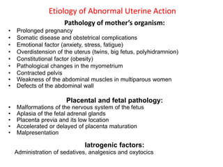 Etiology of Abnormal Uterine Action
Pathology of mother’s organism:
• Prolonged pregnancy
• Somatic disease and obstetrical complications
• Emotional factor (anxiety, stress, fatigue)
• Overdistension of the uterus (twins, big fetus, polyhidramnion)
• Constitutional factor (obesity)
• Pathological changes in the myometrium
• Contracted pelvis
• Weakness of the abdominal muscles in multiparous women
• Defects of the abdominal wall
Placental and fetal pathology:
• Malformations of the nervous system of the fetus
• Aplasia of the fetal adrenal glands
• Placenta previa and its low location
• Accelerated or delayed of placenta maturation
• Malpresentation
Iatrogenic factors:
Administration of sedatives, analgesics and oxytocics
 