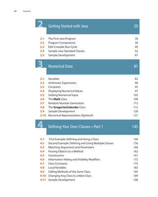 2 Getting Started with Java 29
2.1 The First Java Program 30
2.2 Program Components 39
2.3 Edit-Compile-Run Cycle 49
2.4 Sample Java Standard Classes 52
2.5 Sample Development 67
3 Numerical Data 81
3.1 Variables 82
3.2 Arithmetic Expressions 90
3.3 Constants 95
3.4 Displaying Numerical Values 97
3.5 Getting Numerical Input 103
3.6 The Math Class 109
3.7 Random Number Generation 113
3.8 The GregorianCalendar Class 115
3.9 Sample Development 120
3.10 Numerical Representation (Optional) 131
4 Defining Your Own Classes—Part 1 145
4.1 First Example:Defining and Using a Class 146
4.2 Second Example:Defining and Using Multiple Classes 156
4.3 Matching Arguments and Parameters 160
4.4 Passing Objects to a Method 162
4.5 Constructors 167
4.6 Information Hiding and Visibility Modifiers 172
4.7 Class Constants 175
4.8 Local Variables 183
4.9 Calling Methods of the Same Class 185
4.10 Changing Any Class to a Main Class 189
4.11 Sample Development 190
vi Contents
wu23399_fm.qxd 1/10/07 11:53 Page vi
 