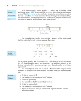 In the decimal number system, we have 10 symbols, and the position values
are integral powers of 10. We say that 10 is the base or radix of the decimal number
system. The binary number system works the same as the decimal number system
but uses 2 as its base. The binary number system has two digits (0 and 1) called bits,
and position values are integral powers of 2. The following diagram illustrates how
the values of positions are determined in the binary system:
The value of a binary number (represented as a sequence of bits) is the sum of
the bits, multiplied by their position values, as illustrated:
 1  22
 0  21
 1  20
 1  21
 1  4  0  2  1  1  1  12
 4  0  1  12  5.5
So the binary number 101.1 is numerically equivalent to the decimal num-
ber 5.5. This illustration shows how to convert a given binary number to the
decimal equivalent. How about converting a given decimal number to its binary
equivalent?
The following steps show how to convert a decimal number (only the whole
numbers) to the equivalent binary number. The basic idea goes something like
this:
1. Divide the number by 2.
2. The remainder is the bit value of the 20
position.
3. Divide the quotient by 2.
4. The remainder is the bit value of the 21
position.
5. Divide the quotient by 2.
6. The remainder is the bit value of the 22
position.
7. Repeat the procedure until you cannot divide any further, that is, until the
quotient becomes 0.
1
22
0
21
1
20
• 1
21
24
23
• • •
• • •
22
21
20
Binary
Point
Position Values
•
21
22
23
6 Chapter 0 Introduction to Computers and Programming Languages
base-2
numbers
binary number
bits
binary-to-
decimal
conversion
decimal-to-
binary
conversion
wu23392_ch00.qxd 12/12/06 17:23 Page 6
 