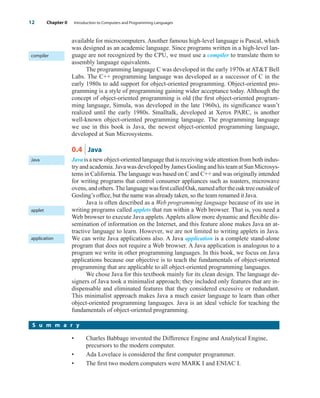available for microcomputers. Another famous high-level language is Pascal, which
was designed as an academic language. Since programs written in a high-level lan-
guage are not recognized by the CPU, we must use a compiler to translate them to
assembly language equivalents.
The programming language C was developed in the early 1970s at ATT Bell
Labs. The C++ programming language was developed as a successor of C in the
early 1980s to add support for object-oriented programming. Object-oriented pro-
gramming is a style of programming gaining wider acceptance today. Although the
concept of object-oriented programming is old (the first object-oriented program-
ming language, Simula, was developed in the late 1960s), its significance wasn’t
realized until the early 1980s. Smalltalk, developed at Xerox PARC, is another
well-known object-oriented programming language. The programming language
we use in this book is Java, the newest object-oriented programming language,
developed at Sun Microsystems.
0.4 Java
Java isanewobject-orientedlanguagethatisreceivingwideattentionfrombothindus-
try and academia. Java was developed by James Gosling and his team at Sun Microsys-
tems in California. The language was based on C and C++ and was originally intended
for writing programs that control consumer appliances such as toasters, microwave
ovens,andothers.ThelanguagewasfirstcalledOak,namedaftertheoaktreeoutsideof
Gosling’s office, but the name was already taken, so the team renamed it Java.
Java is often described as a Web programming language because of its use in
writing programs called applets that run within a Web browser. That is, you need a
Web browser to execute Java applets. Applets allow more dynamic and flexible dis-
semination of information on the Internet, and this feature alone makes Java an at-
tractive language to learn. However, we are not limited to writing applets in Java.
We can write Java applications also. A Java application is a complete stand-alone
program that does not require a Web browser. A Java application is analogous to a
program we write in other programming languages. In this book, we focus on Java
applications because our objective is to teach the fundamentals of object-oriented
programming that are applicable to all object-oriented programming languages.
We chose Java for this textbook mainly for its clean design. The language de-
signers of Java took a minimalist approach; they included only features that are in-
dispensable and eliminated features that they considered excessive or redundant.
This minimalist approach makes Java a much easier language to learn than other
object-oriented programming languages. Java is an ideal vehicle for teaching the
fundamentals of object-oriented programming.
12 Chapter 0 Introduction to Computers and Programming Languages
compiler
Java
applet
application
• Charles Babbage invented the Difference Engine and Analytical Engine,
precursors to the modern computer.
• Ada Lovelace is considered the first computer programmer.
• The first two modern computers were MARK I and ENIAC I.
S u m m a r y
wu23392_ch00.qxd 12/12/06 17:23 Page 12
 
