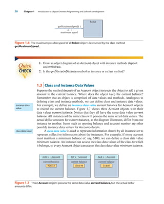 20 Chapter 1 Introduction to Object-Oriented Programming and Software Development
getMaximumSpeed( )
maximum speed
Robot
Figure 1.6 The maximum possible speed of all Robot objects is returned by the class method
getMaximumSpeed.
1. Draw an object diagram of an Account object with instance methods deposit
and withdraw.
2. Is the getObstacleDistance method an instance or a class method?
1.3 Class and Instance Data Values
Suppose the method deposit of an Account object instructs the object to add a given
amount to the current balance. Where does the object keep the current balance?
Remember that an object is comprised of data values and methods. Analogous to
defining class and instance methods, we can define class and instance data values.
For example, we define an instance data value current balance for Account objects
to record the current balance. Figure 1.7 shows three Account objects with their
data values current balance. Notice that they all have the same data value current
balance.All instances of the same class will possess the same set of data values. The
actual dollar amounts for current balance, as the diagram illustrates, differ from one
instance to another. Items such as opening balance and account number are other
possible instance data values for Account objects.
A class data value is used to represent information shared by all instances or to
represent collective information about the instances. For example, if every account
must maintain a minimum balance of, say, $100, we can define a class data value
minimum balance. An instance can access the class data values of the class to which
it belongs, so every Account object can access the class data value minimum balance.
Jill’s : Account
1304.98
current balance
Jack’s : Account
354.00
current balance
John’s : Account
908.55
current balance
Figure 1.7 Three Account objects possess the same data value current balance, but the actual dollar
amounts differ.
instance data
value
class data value
wu23399_ch01.qxd 12/12/06 17:24 Page 20
 