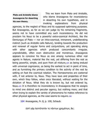Plato and Aristotle blame
Anaxagoras for deserting
his own theory.
This we learn from Plato and Aristotle,
who blame Anaxagoras for inconsistency
in deserting his own hypothesis, and in
invoking explanations from physical
agencies, to the neglect of Nous and its supposed optimising purposes.
But Anaxagoras, as far as we can judge by his remaining fragments,
seems not to have committed any such inconsistency. He did not
proclaim his Nous to be a powerful extra-cosmical Architect, like the
Demiurgus of Plato — nor an intra-cosmical, immanent, undeliberating
instinct (such as Aristotle calls Nature), tending towards the production
and renewal of regular forms and conjunctions, yet operating along
with other agencies which produced concomitants irregular,
unpredictable, often even obstructive and monstrous. Anaxagoras
appears to conceive his Nous as one among numerous other real
agents in Nature, material like the rest, yet differing from the rest as
being powerful, simple, and pure from all mixture,164 as being endued
with universal cognizance, as being the earliest to act in point of time,
and as furnishing the primary condition to the activity of the rest by
setting on foot the cosmical rotation. The Homœomeries are coeternal
with, if not anterior to, Nous. They have laws and properties of their
own, which they follow, when once liberated, without waiting for the
dictation of Nous. What they do is known by, but not ordered by,
Nous.165 It is therefore no inconsistency in Anaxagoras that he assigns
to mind one distinct and peculiar agency, but nothing more; and that
when trying to explain the variety of phenomena he makes reference to
other physical agencies, as the case seems to require.166
164 Anaxagoras, Fr. 8, p. 100, Schaub.
ἐστὶ γὰρ λεπτότατόν τε πάντων χρημάτων, c.
 
