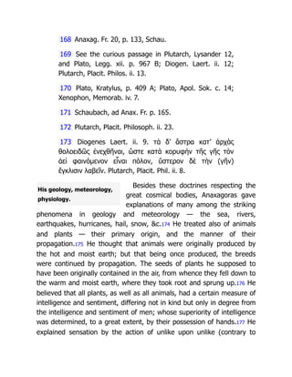 His geology, meteorology,
physiology.
168 Anaxag. Fr. 20, p. 133, Schau.
169 See the curious passage in Plutarch, Lysander 12,
and Plato, Legg. xii. p. 967 B; Diogen. Laert. ii. 12;
Plutarch, Placit. Philos. ii. 13.
170 Plato, Kratylus, p. 409 A; Plato, Apol. Sok. c. 14;
Xenophon, Memorab. iv. 7.
171 Schaubach, ad Anax. Fr. p. 165.
172 Plutarch, Placit. Philosoph. ii. 23.
173 Diogenes Laert. ii. 9. τὰ δ’ ἄστρα κατ’ ἀρχὰς
θολοειδῶς ἐνεχθῆναι, ὥστε κατὰ κορυφὴν τῆς γῆς τὸν
ἀεὶ φαινόμενον εἶναι πόλον, ὕστερον δὲ τὴν (γῆν)
ἔγκλισιν λαβεῖν. Plutarch, Placit. Phil. ii. 8.
Besides these doctrines respecting the
great cosmical bodies, Anaxagoras gave
explanations of many among the striking
phenomena in geology and meteorology — the sea, rivers,
earthquakes, hurricanes, hail, snow, c.174 He treated also of animals
and plants — their primary origin, and the manner of their
propagation.175 He thought that animals were originally produced by
the hot and moist earth; but that being once produced, the breeds
were continued by propagation. The seeds of plants he supposed to
have been originally contained in the air, from whence they fell down to
the warm and moist earth, where they took root and sprung up.176 He
believed that all plants, as well as all animals, had a certain measure of
intelligence and sentiment, differing not in kind but only in degree from
the intelligence and sentiment of men; whose superiority of intelligence
was determined, to a great extent, by their possession of hands.177 He
explained sensation by the action of unlike upon unlike (contrary to
 