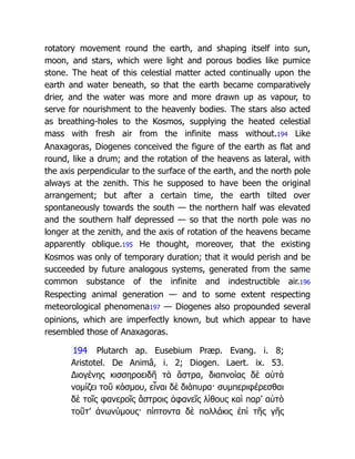 rotatory movement round the earth, and shaping itself into sun,
moon, and stars, which were light and porous bodies like pumice
stone. The heat of this celestial matter acted continually upon the
earth and water beneath, so that the earth became comparatively
drier, and the water was more and more drawn up as vapour, to
serve for nourishment to the heavenly bodies. The stars also acted
as breathing-holes to the Kosmos, supplying the heated celestial
mass with fresh air from the infinite mass without.194 Like
Anaxagoras, Diogenes conceived the figure of the earth as flat and
round, like a drum; and the rotation of the heavens as lateral, with
the axis perpendicular to the surface of the earth, and the north pole
always at the zenith. This he supposed to have been the original
arrangement; but after a certain time, the earth tilted over
spontaneously towards the south — the northern half was elevated
and the southern half depressed — so that the north pole was no
longer at the zenith, and the axis of rotation of the heavens became
apparently oblique.195 He thought, moreover, that the existing
Kosmos was only of temporary duration; that it would perish and be
succeeded by future analogous systems, generated from the same
common substance of the infinite and indestructible air.196
Respecting animal generation — and to some extent respecting
meteorological phenomena197 — Diogenes also propounded several
opinions, which are imperfectly known, but which appear to have
resembled those of Anaxagoras.
194 Plutarch ap. Eusebium Præp. Evang. i. 8;
Aristotel. De Animâ, i. 2; Diogen. Laert. ix. 53.
Διογένης κισσηροειδῆ τὰ ἄστρα, διαπνοίας δὲ αὐτὰ
νομίζει τοῦ κόσμου, εἶναι δὲ διάπυρα· συμπεριφέρεσθαι
δὲ τοῖς φανεροῖς ἄστροις ἀφανεῖς λίθους καὶ παρ’ αὐτὸ
τοῦτ’ ἀνωνύμους· πίπτοντα δὲ πολλάκις ἐπὶ τῆς γῆς
 