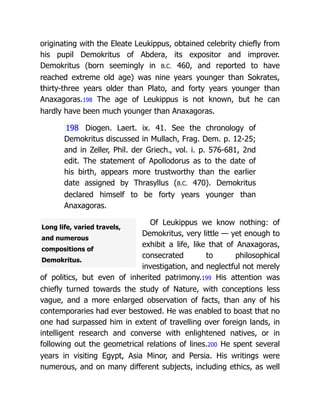 Long life, varied travels,
and numerous
compositions of
Demokritus.
originating with the Eleate Leukippus, obtained celebrity chiefly from
his pupil Demokritus of Abdera, its expositor and improver.
Demokritus (born seemingly in B.C. 460, and reported to have
reached extreme old age) was nine years younger than Sokrates,
thirty-three years older than Plato, and forty years younger than
Anaxagoras.198 The age of Leukippus is not known, but he can
hardly have been much younger than Anaxagoras.
198 Diogen. Laert. ix. 41. See the chronology of
Demokritus discussed in Mullach, Frag. Dem. p. 12-25;
and in Zeller, Phil. der Griech., vol. i. p. 576-681, 2nd
edit. The statement of Apollodorus as to the date of
his birth, appears more trustworthy than the earlier
date assigned by Thrasyllus (B.C. 470). Demokritus
declared himself to be forty years younger than
Anaxagoras.
Of Leukippus we know nothing: of
Demokritus, very little — yet enough to
exhibit a life, like that of Anaxagoras,
consecrated to philosophical
investigation, and neglectful not merely
of politics, but even of inherited patrimony.199 His attention was
chiefly turned towards the study of Nature, with conceptions less
vague, and a more enlarged observation of facts, than any of his
contemporaries had ever bestowed. He was enabled to boast that no
one had surpassed him in extent of travelling over foreign lands, in
intelligent research and converse with enlightened natives, or in
following out the geometrical relations of lines.200 He spent several
years in visiting Egypt, Asia Minor, and Persia. His writings were
numerous, and on many different subjects, including ethics, as well
 