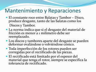 Mantenimiento y Reparaciones
 El constante roce entre Balatas y Tambor – Disco,
produce desgaste, tanto de las balatas como los
Discos y Tambor.
 La norma indica que si el desgaste del material de
fricción es menor a 1 milímetro debe ser
reemplazado.
 Los discos y tambores aparte del desgaste se pueden
deformar ovalándose o volviéndose cónico.
 Toda imperfección de los rotores pueden ser
corregidas por el rectificado de las piezas.
 El rectificado está limitado por el espesor del
material que tenga el rotor, siempre se especifica la
tolerancia de rectificado.
 