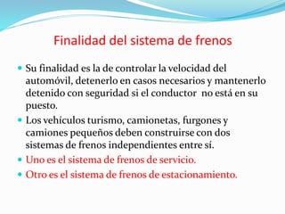 Finalidad del sistema de frenos
 Su finalidad es la de controlar la velocidad del
automóvil, detenerlo en casos necesarios y mantenerlo
detenido con seguridad si el conductor no está en su
puesto.
 Los vehículos turismo, camionetas, furgones y
camiones pequeños deben construirse con dos
sistemas de frenos independientes entre sí.
 Uno es el sistema de frenos de servicio.
 Otro es el sistema de frenos de estacionamiento.
 