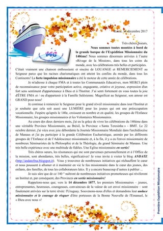 PremièreExpéditionMissionnaire
Rome, 14 décembre 2017
Très chères Soeurs,
Nous sommes toutes montées à bord de
la grande barque de l’Expédition Missionnaire du
140ème! Nous sommes désormais arrivées à l’autre
«Rivage de la Mission», dans tous les coins du
monde, avec les célébrations très belles et participées.
C'était vraiment une chanson enthousiaste et sincère de LOUANGE et REMERCIEMENT au
Seigneur parce que les racines charismatiques ont atteint les confins du monde, dans tous les
Continents! La forte impulsion missionnaire a été le moteur de cette année de célébrations.
Je m'adresse à chaque FMA et à toutes les Communautés Educatives, mon MERCI plein
de reconnaissance pour votre participation active, engageante, créative et joyeuse, expression d'un
fort sens sentiment d'appartenance à Dieu et à l'Institut. J’ai senti fortement en vous toutes la joie
d'ÊTRE FMA et / ou d'appartenir à la Famille Salésienne. Magnificat au Seigneur, son amour est
GRAND pour nous!
Je continue à remercier le Seigneur pour le grand réveil missionnaire dans tout l'Institut et
je souhaite que cela soit aussi une LUMIÈRE pour les jeunes qui ont une préoccupation
vocationnelle. J'espère qu'après le 140e, croissent en nombre et en qualité, les groupes de l'Enfance
Missionnaire, les groupes missionnaires et les Volontaires Missionnaires.
Au cours des deux derniers mois, j'ai eu la grâce de vivre les célébrations du 140ème dans
une véritable Province Missionnaire, au Brésil, la Province « Santa Teresinha » - BMT. Le 22
octobre dernier, j'ai vécu avec joie débordante la Journée Missionnaire Mondiale dans l'archidiocèse
de Manaus et j'ai pu participer à la grande Célébration Eucharistique, animée par les différents
groupes de l’Enfance et de l’Adolescence missionnaire et, à la fin, il y a eu l'envoi missionnaire de
nombreux Séminaristes de la Philosophie et de la Théologie, du grand Séminaire de Manaus. Une
très belle expérience avec une multitude de fidèles. Une Eglise missionnaire en sortie!
Très chères sœurs, les résonances qui me sont parvenues personnellement et à l’Office de
la mission, sont abondantes, très belles, significatives! Je vous invite à visiter le blog ANDATE
(http://andatefma.blogspot.it). Vous y trouverez de nombreuses initiatives qui réchauffent le cœur
et nous poussent à allumer et à maintenir en vie le feu missionnaire dans le cœur des jeunes, des
enfants, des familles, de tous les collaborateurs laïcs. Il y a encore beaucoup d’autres à publier ...
Je suis sûre que de ce 140 ° naîtront de nombreuses initiatives prometteuses qui révéleront
un Institut et, par conséquent, des Provinces en sortie missionnaire!
Rappelons-nous que, vers le 14 décembre 1877, les premiers Missionnaires – jeunes,
entreprenantes, heureuses, courageuses, convaincues de la valeur de cet envoi missionnaire – sont
finalement arrivées sur la terre rêvée: l'Uruguay. Souvenons-nous d'elles et demandons leur audace
missionnaire et le courage de risquer d'être porteuses de la Bonne Nouvelle de l'Emanuel, le
« Dieu avec nous »!
 