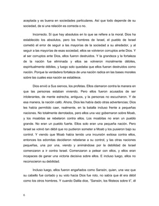 6
aceptada y es buena en sociedades particulares. Así que todo depende de su
sociedad, de si una relación es correcta o no.
Incorrecto. Sí que hay absolutos en lo que se refiere a la moral. Dios ha
establecido los absolutos, pero los hombres de Israel, el pueblo de Israel
cometió el error de seguir a las mayorías de la sociedad a su alrededor, y al
seguir a las mayorías de esas sociedad, ellos se volvieron corruptos ante Dios. Y
al ser corruptos ante Dios, ellos fueron destruidos. Y la grandeza y la fortaleza
de la nación fue eliminada y ellos se volvieron moralmente débiles,
espiritualmente débiles, y luego solo quedaba que ellos fueran destruidos como
nación. Porque la verdadera fortaleza de una nación radica en las bases morales
sobre las cuales esa nación se establece.
Dios envió a Sus siervos, los profetas. Ellos clamaron contra la manera en
que las personas estaban viviendo. Pero ellos fueron acusados de ser
intolerantes, de mente estrecha, antiguos, y la personas no escucharon. Y de
esa manera, la nación calló. Ahora, Dios les había dado otras advertencias; Dios
les había permitido caer, realmente, en la batalla incluso frente a pequeñas
naciones. No totalmente derrotados, pero ellos una vez gobernaron sobre Moab,
y los moabitas se rebelaron contra ellos. Los moabitas no eran un pueblo
grande. No eran un pueblo fuerte. Ellos solo eran una pequeña nación. Pero
Israel se volvió tan débil que no pudieron someter a Moab y los pusieron bajo su
control. Y viendo que Moab había tenido una incursión exitosa contra ellos,
entonces los edomitas decidieron rebelarse a su control, y las otras naciones
pequeñas, una por una, viendo y animándose por la debilidad de Israel
comenzaron a ir contra Israel. Comenzaron a pelear con ellos, y ellos eran
incapaces de ganar una victoria decisiva sobre ellos. E incluso luego, ellos no
reconocieron su debilidad.
Incluso luego, ellos fueron engañados como Sansón, quien, una vez que
su cabello fue cortado y su voto hacia Dios fue roto, no sabía que él era débil
como los otros hombres. Y cuando Dalila dice, “Sansón, los filisteos sobre ti”, él
 