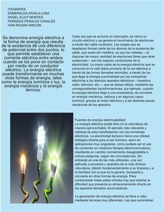 ITEGRATES
ESMERALDA ZAVALA LUNA
ANGEL ELIUT MONTES
FERNADO PERALES CANALES
IVAN RIVERA RINCON
Se denomina energía eléctrica a
la forma de energía que resulta
de la existencia de una diferencia
de potencial entre dos puntos, lo
que permite establecer una
corriente eléctrica entre ambos
cuando se los pone en contacto
por medio de un conductor
eléctrico. La energía eléctrica
puede transformarse en muchas
otras formas de energía, tales
como la energía lumínica o luz, la
energía mecánica y la energía
térmica.
Cada vez que se acciona un interruptor, se cierra un
circuito eléctrico y se genera el movimiento de electrones
a través del cable conductor. Las cargas que se
desplazan forman parte de los átomos de la sustancia del
cable, que suele ser metálica, ya que los metales —al
disponer de mayor cantidad de electrones libres que otras
sustancias— son los mejores conductores de la
electricidad. La mayor parte de la energía eléctrica que se
consume en la vida diaria proviene de la red eléctrica a
través de las tomas llamadas enchufes, a través de los
que llega la energía suministrada por las compañías
eléctricas a los distintos aparatos eléctricos —lavadora,
radio, televisor, etc.— que se desea utilizar, mediante las
correspondientes transformaciones; por ejemplo, cuando
la energía eléctrica llega a una enceradora, se convierte
en energía mecánica, calórica y en algunos casos
lumínica, gracias al motor eléctrico y a las distintas piezas
mecánicas de los aparatos.
Fuentes de energía eléctrica[editar]
La energía eléctrica existe libre en la naturaleza de
manera aprovechable. El ejemplo más relevante y
habitual de esta manifestación son las tormentas
eléctricas. La electricidad tampoco tiene una utilidad
biológica directa para el ser humano, salvo en
aplicaciones muy singulares, como pudiera ser el uso
de corrientes en medicina (terapia electroconvulsiva),
resultando en cambio normalmente desagradable e
incluso peligrosa, según las circunstancias. Sin
embargo es una de las más utilizadas, una vez
aplicada a procesos y aparatos de la más diversa
naturaleza, debido fundamentalmente a su limpieza y a
la facilidad con la que se la genera, transporta y
convierte en otras formas de energía. Para
contrarrestar todas estas virtudes hay que reseñar la
dificultad que presenta su almacenamiento directo en
los aparatos llamados acumuladores.
La generación de energía eléctrica se lleva a cabo
mediante técnicas muy diferentes. Las que suministran
 