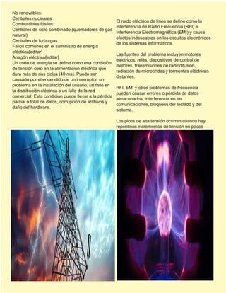 No renovables:
Centrales nucleares
Combustibles fósiles:
Centrales de ciclo combinado (quemadores de gas
natural)
Centrales de turbo-gas
Fallos comunes en el suministro de energía
eléctrica[editar]
Apagón eléctrico[editar]
Un corte de energía se define como una condición
de tensión cero en la alimentación eléctrica que
dura más de dos ciclos (40 ms). Puede ser
causado por el encendido de un interruptor, un
problema en la instalación del usuario, un fallo en
la distribución eléctrica o un fallo de la red
comercial. Esta condición puede llevar a la pérdida
parcial o total de datos, corrupción de archivos y
daño del hardware.
El ruido eléctrico de línea se define como la
Interferencia de Radio Frecuencia (RFI) e
Interferencia Electromagnética (EMI) y causa
efectos indeseables en los circuitos electrónicos
de los sistemas informáticos.
Las fuentes del problema incluyen motores
eléctricos, relés, dispositivos de control de
motores, transmisiones de radiodifusión,
radiación de microondas y tormentas eléctricas
distantes.
RFI, EMI y otros problemas de frecuencia
pueden causar errores o pérdida de datos
almacenados, interferencia en las
comunicaciones, bloqueos del teclado y del
sistema.
Los picos de alta tensión ocurren cuando hay
repentinos incrementos de tensión en pocos
 