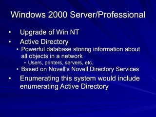Windows 2000 Server/Professional
• Upgrade of Win NT
• Active Directory
• Powerful database storing information about
all objects in a network
• Users, printers, servers, etc.
• Based on Novell's Novell Directory Services
• Enumerating this system would include
enumerating Active Directory
 