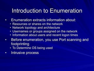 Introduction to Enumeration
• Enumeration extracts information about:
• Resources or shares on the network
• Network topology and architecture
• Usernames or groups assigned on the network
• Information about users and recent logon times
• Before enumeration, you use Port scanning and
footprinting
• To Determine OS being used
• Intrusive process
 