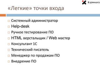 «Легкие» точки входа
   Системный администратор
   Help-desk
   Ручное тестирование ПО
   HTML верстальщик / Web мастер
   Консультант 1С
   Технический писатель
   Менеджер по продажам ПО
   Внедрение ПО
 