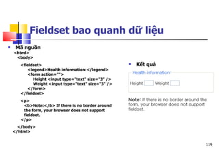 119
Fieldset bao quanh dữ liệu
 Mã nguồn
<html>
<body>
<fieldset>
<legend>Health information:</legend>
<form action="">
Height <input type="text" size="3" />
Weight <input type="text" size="3" />
</form>
</fieldset>
<p>
<b>Note:</b> If there is no border around
the form, your browser does not support
fieldset.
</p>
</body>
</html>
 Kết quả
 