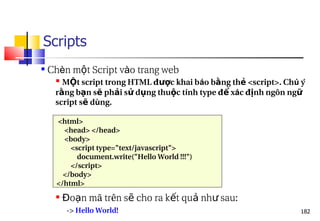 182
Scripts
 Chèn m t Script v
ộ ào trang web
 M t script trong HTML đ c khai b
Ộ ượ áo b ng th <script>. Ch
ằ ẻ ú ý
r ng b n s ph i s d ng thu c t
ằ ạ ẽ ả ử ụ ộ ính type đ x
ể ác đ nh ngôn ng
ị ữ
script s d
ẽ ùng.
<html>
<head> </head>
<body>
<script type="text/javascript">
document.write("Hello World !!!")
</script>
</body>
</html>
 o n mã trên s cho ra k t qu nh sau:
Đ ạ ẽ ế ả ư
-> Hello World!
 