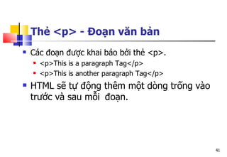 41
Thẻ <p> - Đoạn văn bản
 Các đoạn được khai báo bởi thẻ <p>.
 <p>This is a paragraph Tag</p>
 <p>This is another paragraph Tag</p>
 HTML sẽ tự động thêm một dòng trống vào
trước và sau mỗi đoạn.
 