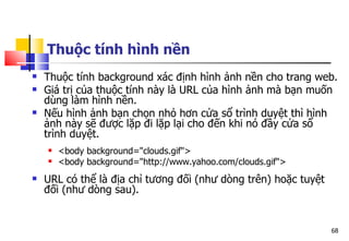 68
Thuộc tính hình nền
 Thuộc tính background xác định hình ảnh nền cho trang web.
 Giá trị của thuộc tính này là URL của hình ảnh mà bạn muốn
dùng làm hình nền.
 Nếu hình ảnh bạn chọn nhỏ hơn cửa sổ trình duyệt thì hình
ảnh này sẽ được lặp đi lặp lại cho đến khi nó đầy cửa sổ
trình duyệt.
 <body background="clouds.gif">
 <body background="http://www.yahoo.com/clouds.gif">
 URL có thể là địa chỉ tương đối (như dòng trên) hoặc tuyệt
đối (như dòng sau).
 