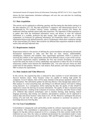 International Journal of Computer Science & Information Technology (IJCSIT) Vol 12, No 4, August 2020
5
choose the best requirements elicitation techniques will save the cost and time for rectifying
errors at the later stage.
3.2. Data Acquisition
This activity can be explained as collecting, gauzing, and fine-tuning the data before storing it in
the data repository [12, 25]. Big data acquisition is expensive and characteristics-driven; It is
administrated by 5Vs (volume, velocity, variety, variability, and veracity) [25]. Hence, the
traditional collecting methods cannot make data acquisition. The importance of data acquisition is
to gather data from the distributed information source and desires to store the collected
information in a scalable, proficient big data storage. Data acquisition makes use of three
components: (a) Protocols for gathering information, (b) Framework which is used to collect
information based on the defined protocols, and (c) Technologies which allow continuous storage
of the retrieved data [25]. Hence, data scientists use different data acquisition methods to discard
useless data and keep important ones.
3.3. Requirements Analysis
Requirement analysis is the practice of defining the system boundaries and analyzing elicited and
documented requirements to make sure that they are clear, concise, understandable,
unambiguous, consistent, and complete. Also, requirements agreement, which is a process of
resolving the conflicts in the requirements derived from different sources, is part of this activity.
A successful requirement analysis establishes the first step towards developing an excellent
system that meets the needs of various stakeholders and expected to reduce the cost of resolving
unnecessary conflict issues between the stakeholders [26]. Use cases and user stories are often
useful tools for this purpose. Moreover, task analysis, Rich pictures, and video recording instruct
SRE to analyze the requirements.
3.4. Data Analysis and Value Discovery
In this activity, the acquired big data is analyzed by data scientists to reveal information and
discover business values. These business values are capable of making high profits for
companies. In an IT industry, there will be many channels in the process operation which carries
the information. This information gathers for deriving effective value through data analysis [27].
Data analysis is a time-consuming task, and failing in an efficient analysis will lead to making
wrong decisions. As a consequence, before analyzing the data, the quality of data should be
improved to ensure the deriving of accurate information. The quality of data is measured using
multiple dimensions, resulting in the evaluation of accuracy, timeliness, and other factors of data
[27]. Different data analysis technologies such as machine learning, deep learning, natural
language processing, data mining, text analytics, and predictive analytics can be employed to
analyze data and extract business values from it [12, 18-20]. Moreover, techniques like process
mining [15] and tools like smart grids [28] can be employed to accelerate the process of
knowledge discovery from big data.
3.5. Use Case Consolidation
Consolidation is merging the work and building models by software requirements engineers and
data scientists. This consolidation is represented as an actionable use case diagram. The AUC
diagram for big data software proposed in [12] is a merging of the data scientist model and the
traditional use case. Once the values are defined and presented, the consolidated model is ready
to be presented and discussed with the customers. SRE and DS together analyze AUC diagrams
 