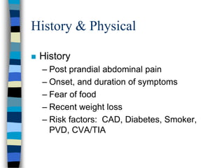 History & Physical
 History
– Post prandial abdominal pain
– Onset, and duration of symptoms
– Fear of food
– Recent weight loss
– Risk factors: CAD, Diabetes, Smoker,
PVD, CVA/TIA
 