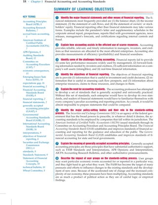 SUMMARY OF LEARNING OBJECTIVES
18 • Chapter 1 Financial Accounting and Accounting Standards
KEY TERMS
Accounting Principles
Board (APB), 8
Accounting Research
Bulletins, 7
accrual basis accounting,
5
American Institute of
Certified Public
Accountants (AICPA),
7
APB Opinions, 8
Auditing Standards
Board, 12
Committee on
Accounting Procedure
(CAP), 7
economic consequences,
15
Emerging Issues Task
Force (EITF), 10
expectations gap, 16
financial accounting, 2
Financial Accounting
Standards Board
(FASB), 8
financial reporting, 2
financial statements, 2
generally accepted
accounting principles
(GAAP), 6
Governmental
Accounting Standards
Board (GASB), 11
International Accounting
Standards Board
(IASB), 16
interpretations, 9
objectives of financial
reporting, 4
Securities and Exchange
Commission
(SEC), 6
standards, 9
Standards Statement, 9
Statement of Financial
Accounting
Concepts, 10
technical bulletin, 10
Wheat Committee, 8
 Identify the major financial statements and other means of financial reporting. The fi-
nancial statements most frequently provided are (1) the balance sheet, (2) the income
statement, (3) the statement of cash flows, and (4) the statement of owners’ or stock-
holders’ equity. Financial reporting other than financial statements may take various
forms. Examples include the president’s letter and supplementary schedules in the
corporate annual report, prospectuses, reports filed with government agencies, news
releases, management’s forecasts, and certifications regarding internal controls and
fraud.
 Explain how accounting assists in the efficient use of scarce resources. Accounting
provides reliable, relevant, and timely information to managers, investors, and cred-
itors so that resources are allocated to the most efficient enterprises. Accounting also
provides measurements of efficiency (profitability) and financial soundness.
 Identify some of the challenges facing accounting. Financial reports fail to provide
(1) some key performance measures widely used by management, (2) forward-look-
ing information needed by investors and creditors, (3) sufficient information on a com-
pany’s soft assets (intangibles), and (4) real-time financial information.
 Identify the objectives of financial reporting. The objectives of financial reporting
are to provide (1) information that is useful in investment and credit decisions, (2) in-
formation that is useful in assessing cash flow prospects, and (3) information about
enterprise resources, claims to those resources, and changes in them.
 Explain the need for accounting standards. The accounting profession has attempted
to develop a set of standards that is generally accepted and universally practiced.
Without this set of standards, each enterprise would have to develop its own stan-
dards, and readers of financial statements would have to familiarize themselves with
every company’s peculiar accounting and reporting practices. As a result, it would be
almost impossible to prepare statements that could be compared.
 Identify the major policy-setting bodies and their role in the standards-setting
process. The Securities and Exchange Commission (SEC) is an agency of the federal gov-
ernment that has the broad powers to prescribe, in whatever detail it desires, the ac-
counting standards to be employed by companies that fall within its jurisdiction. The
American Institute of Certified Public Accountants (AICPA) issued standards through its
Committee on Accounting Procedure and Accounting Principles Board. The Financial
Accounting Standards Board (FASB) establishes and improves standards of financial ac-
counting and reporting for the guidance and education of the public. The Govern-
mental Accounting Standards Board (GASB) establishes and improves standards of fi-
nancial accounting for state and local governments.
 Explain the meaning of generally accepted accounting principles. Generally accepted
accounting principles are those principles that have substantial authoritative support,
such as FASB Standards and Interpretations, APB Opinions and Interpretations,
AICPA Accounting Research Bulletins, and other authoritative pronouncements.
Describe the impact of user groups on the standards-setting process. User groups
may want particular economic events accounted for or reported in a particular way,
and they fight hard to get what they want. The FASB has become the target of many
pressures and efforts to influence changes in the existing standards and the develop-
ment of new ones. Because of the accelerated rate of change and the increased com-
plexity of our economy, these pressures have been multiplying. Accounting standards
are as much a product of political action as they are of careful logic or empirical
findings.
 