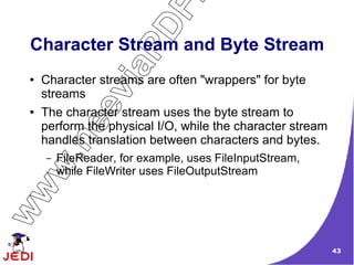 DF
 Character Stream and Byte Stream




                    aP
 ●   Character streams are often "wrappers" for byte


                vi
     streamsee
 ●   The character stream uses the byte stream to
     perform the physical I/O, while the character stream
     handles translation between characters and bytes.
         .n

     –   FileReader, for example, uses FileInputStream,
   w


         while FileWriter uses FileOutputStream
ww




                                                            43
 