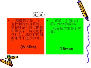 定义： “ 微格教学是一个有控制的实习系统，它使师范生有可能集中解决某一特定的教学行为，或在有控制的条件下进行学习。” (W.Allen) “ 它是一个简化了的、细分的教学， 从而使学生易于掌握。” G.Brown 