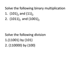 Solve the following binary multiplication 
1. (101)2 and (11)2 
2. (1011)2 and (1001)2 
Solve the following division 
1.(11001) by (101) 
2. (110000) by (100) 
 