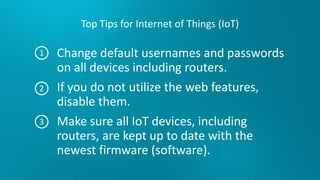 Top Tips for Internet of Things (IoT)
Change default usernames and passwords
on all devices including routers.
If you do not utilize the web features,
disable them.
Make sure all IoT devices, including
routers, are kept up to date with the
newest firmware (software).
1
2
3
 