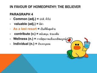IN FAVOUR OF HOMEOPATHY: THE BELIEVER
PARAGRAPH 4
- Common (adj.) = ปกติ, ทั่วไป
- valuable (adj.) = มีค่า
- As a last resort = เป็นที่พึ่งสุดท้าย
- contribute (v.) = สนับสนุน, ช่วยเหลือ
- Wellness (n.) = การมีสุขภาพแข็งแรงดีสมบูรณ์
- Individual (n.) = ปัจเจกบุคคล
 