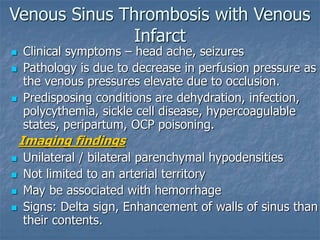 Venous Sinus Thrombosis with Venous
Infarct
 Clinical symptoms – head ache, seizures
 Pathology is due to decrease in perfusion pressure as
the venous pressures elevate due to occlusion.
 Predisposing conditions are dehydration, infection,
polycythemia, sickle cell disease, hypercoagulable
states, peripartum, OCP poisoning.
Imaging findings
 Unilateral / bilateral parenchymal hypodensities
 Not limited to an arterial territory
 May be associated with hemorrhage
 Signs: Delta sign, Enhancement of walls of sinus than
their contents.
 