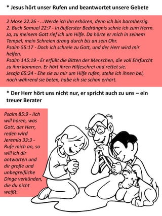 * Jesus hört unser Rufen und beantwortet unsere Gebete
2 Mose 22:26 - ...Werde ich ihn erhören, denn ich bin barmherzig.
2. Buch Samuel 22:7 - In äußerster Bedrängnis schrie ich zum Herrn.
Ja, zu meinem Gott rief ich um Hilfe. Da hörte er mich in seinem
Tempel, mein Schreien drang durch bis an sein Ohr.
Psalm 55:17 - Doch ich schreie zu Gott, und der Herr wird mir
helfen.
Psalm 145:19 - Er erfüllt die Bitten der Menschen, die voll Ehrfurcht
zu ihm kommen. Er hört ihren Hilfeschrei und rettet sie.
Jesaja 65:24 - Ehe sie zu mir um Hilfe rufen, stehe ich ihnen bei,
noch während sie beten, habe ich sie schon erhört.
* Der Herr hört uns nicht nur, er spricht auch zu uns – ein
treuer Berater
Psalm 85:9 - IIch
will hören, was
Gott, der Herr,
reden wird
Jeremia 33:3 -
Rufe mich an, so
will ich dir
antworten und
dir große und
unbegreifliche
Dinge verkünden,
die du nicht
weißt.
 