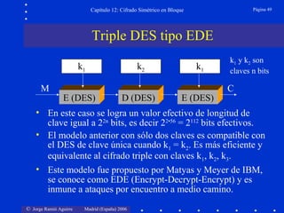 © Jorge Ramió Aguirre Madrid (España) 2006
Capítulo 12: Cifrado Simétrico en Bloque Página 49
• En este caso se logra un valor efectivo de longitud de
clave igual a 22n
bits, es decir 22•56
= 2112
bits efectivos.
• El modelo anterior con sólo dos claves es compatible con
el DES de clave única cuando k1 = k2. Es más eficiente y
equivalente al cifrado triple con claves k1, k2, k3.
• Este modelo fue propuesto por Matyas y Meyer de IBM,
se conoce como EDE (Encrypt-Decrypt-Encrypt) y es
inmune a ataques por encuentro a medio camino.
k1 k2
E (DES)
M C
k1 y k2 son
claves n bits
k1
D (DES) E (DES)
Triple DES tipo EDE
 