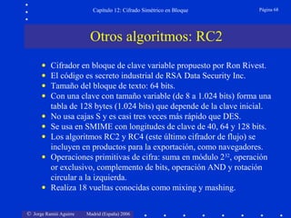 © Jorge Ramió Aguirre Madrid (España) 2006
Capítulo 12: Cifrado Simétrico en Bloque Página 68
• Cifrador en bloque de clave variable propuesto por Ron Rivest.
• El código es secreto industrial de RSA Data Security Inc.
• Tamaño del bloque de texto: 64 bits.
• Con una clave con tamaño variable (de 8 a 1.024 bits) forma una
tabla de 128 bytes (1.024 bits) que depende de la clave inicial.
• No usa cajas S y es casi tres veces más rápido que DES.
• Se usa en SMIME con longitudes de clave de 40, 64 y 128 bits.
• Los algoritmos RC2 y RC4 (este último cifrador de flujo) se
incluyen en productos para la exportación, como navegadores.
• Operaciones primitivas de cifra: suma en módulo 232
, operación
or exclusivo, complemento de bits, operación AND y rotación
circular a la izquierda.
• Realiza 18 vueltas conocidas como mixing y mashing.
Otros algoritmos: RC2
 