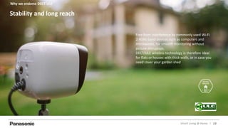 19Smart Living @ Home l
Free from interference by commonly used Wi-Fi
2.4GHz band devices such as computers and
microwaves, for smooth monitoring without
picture disruption.
DECT/ULE wireless technology is therefore ideal
for flats or houses with thick walls, or in case you
need cover your garden shed
Stability and long reach
Why we endorse DECT ULE
 