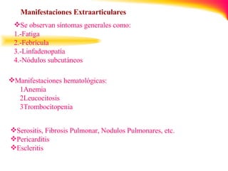 Manifestaciones Extraarticulares   Se observan síntomas generales como: 1.-Fatiga 2.-Febrícula 3.-Linfadenopatía  4.-Nódulos subcutáneos   Manifestaciones hematológicas: 1Anemia 2Leucocitosis 3Trombocitopenia Serositis, Fibrosis Pulmonar, Nodulos Pulmonares, etc. Pericarditis Escleritis 