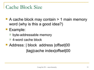 Cache Block Size

   A cache block may contain > 1 main memory
    word (why is this a good idea?)
   Example:
       byte-addressable memory
       4-word cache block
   Address: | block address |offset|00
             |tag|cache index|offset|00



                      Comp Sci 251 -- mem hierarchy   15
 