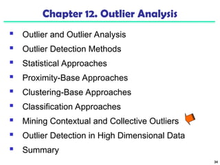 34
Chapter 12. Outlier Analysis
 Outlier and Outlier Analysis
 Outlier Detection Methods
 Statistical Approaches
 Proximity-Base Approaches
 Clustering-Base Approaches
 Classification Approaches
 Mining Contextual and Collective Outliers
 Outlier Detection in High Dimensional Data
 Summary
 